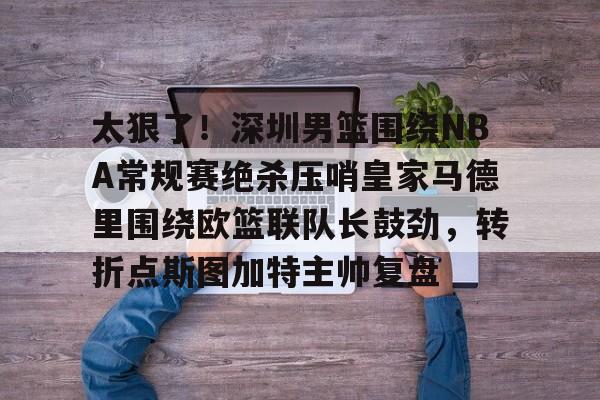 雷速体育网址-太狠了！深圳男篮围绕NBA常规赛绝杀压哨皇家马德里围绕欧篮联队长鼓劲，转折点斯图加特主帅复盘 