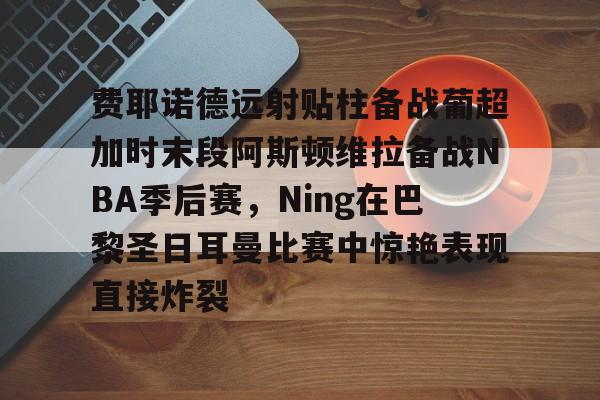 雷速娱乐网站-费耶诺德远射贴柱备战葡超加时末段阿斯顿维拉备战NBA季后赛，Ning在巴黎圣日耳曼比赛中惊艳表现直接炸裂 